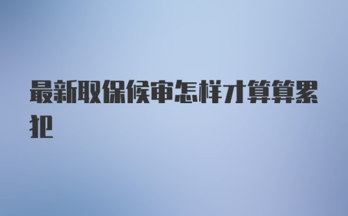 最新取保候审怎样才算算累犯