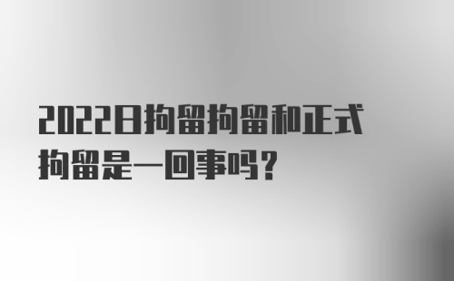 2022日拘留拘留和正式拘留是一回事吗？