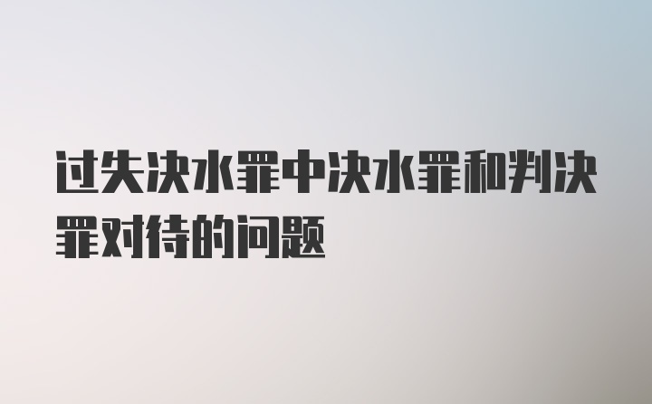 过失决水罪中决水罪和判决罪对待的问题