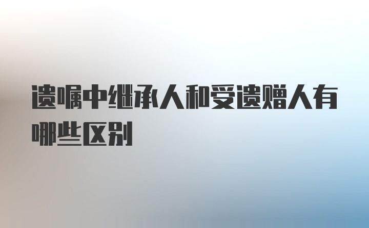 遗嘱中继承人和受遗赠人有哪些区别