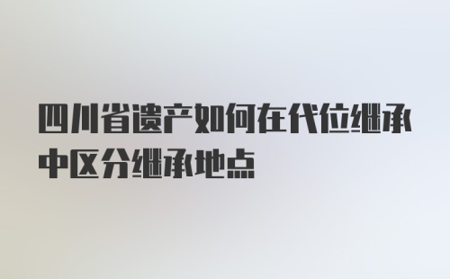 四川省遗产如何在代位继承中区分继承地点