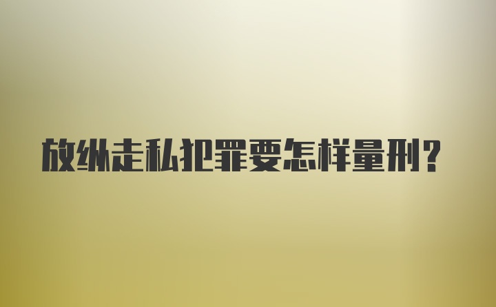 放纵走私犯罪要怎样量刑？