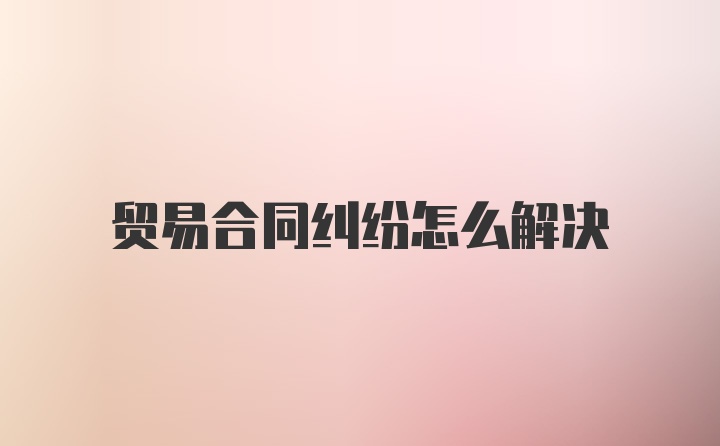 贸易合同纠纷怎么解决