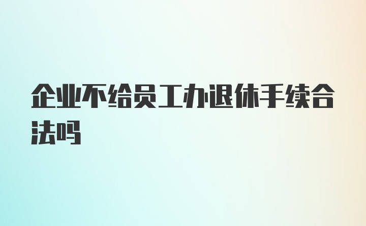 企业不给员工办退休手续合法吗