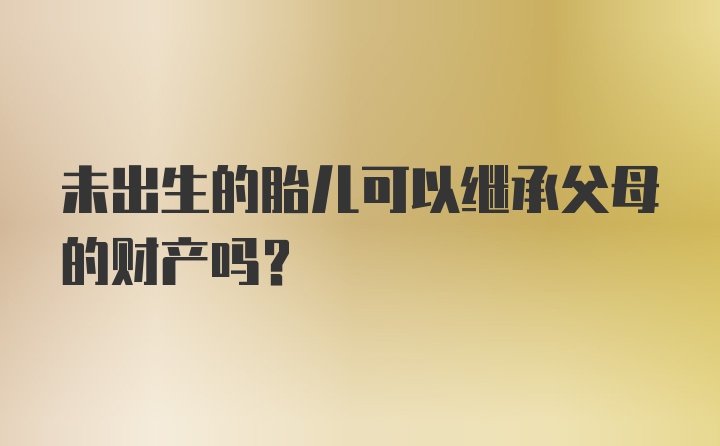 未出生的胎儿可以继承父母的财产吗？