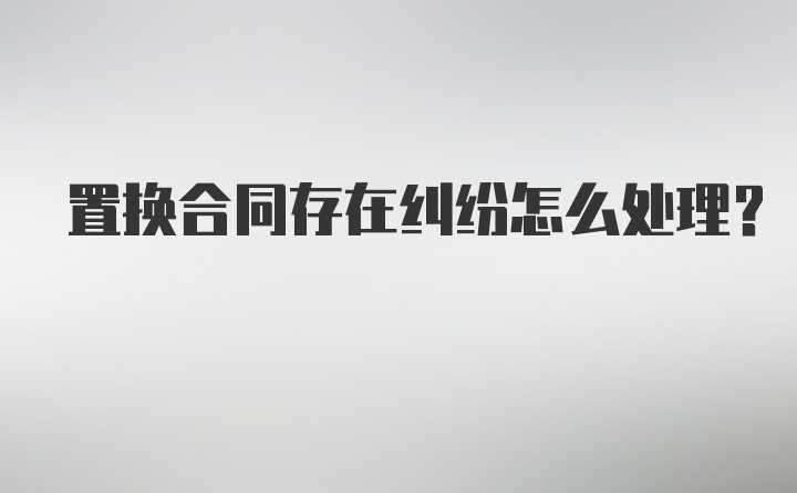 置换合同存在纠纷怎么处理？