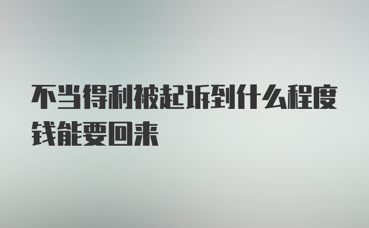 不当得利被起诉到什么程度钱能要回来