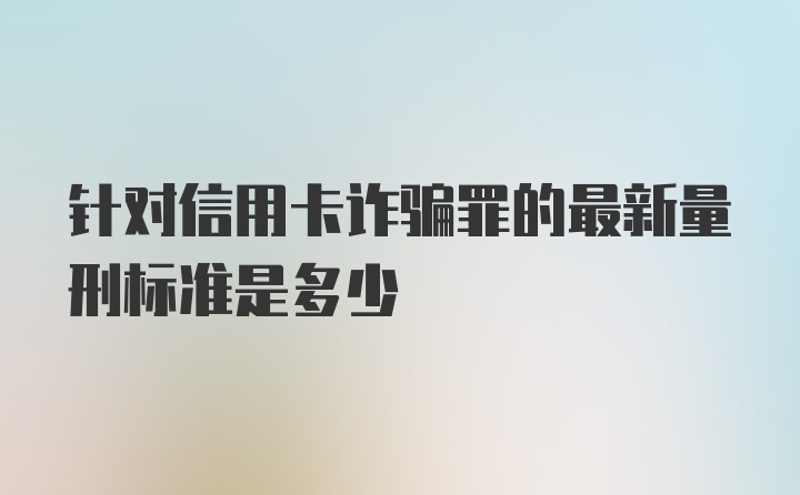 针对信用卡诈骗罪的最新量刑标准是多少