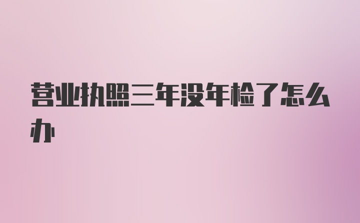 营业执照三年没年检了怎么办