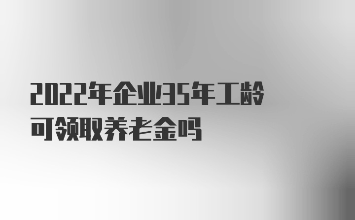 2022年企业35年工龄可领取养老金吗