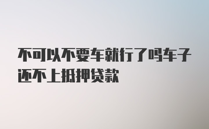 不可以不要车就行了吗车子还不上抵押贷款