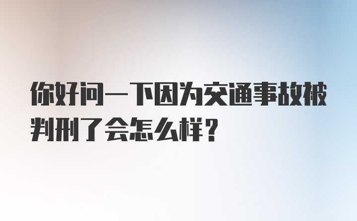 你好问一下因为交通事故被判刑了会怎么样？