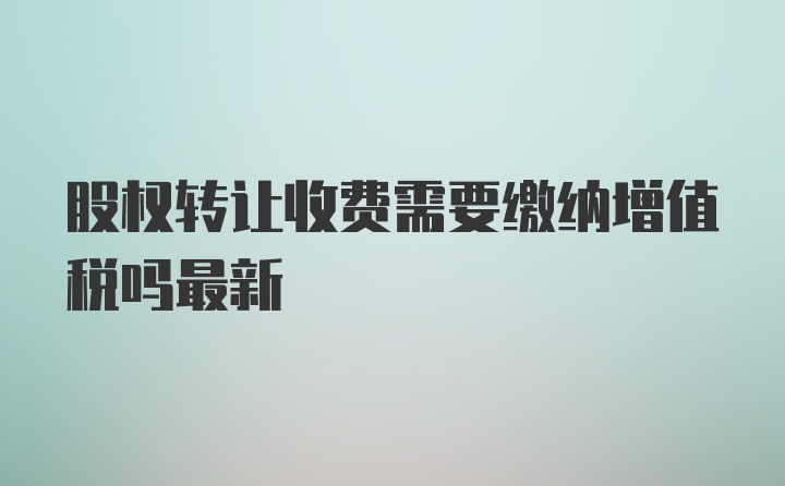 股权转让收费需要缴纳增值税吗最新