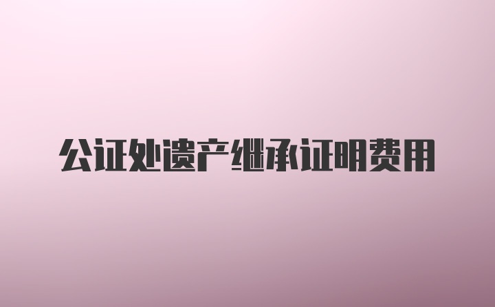 公证处遗产继承证明费用