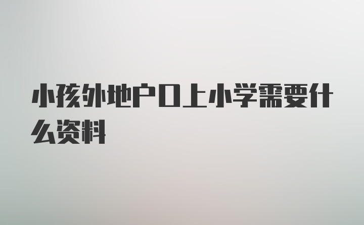 小孩外地户口上小学需要什么资料