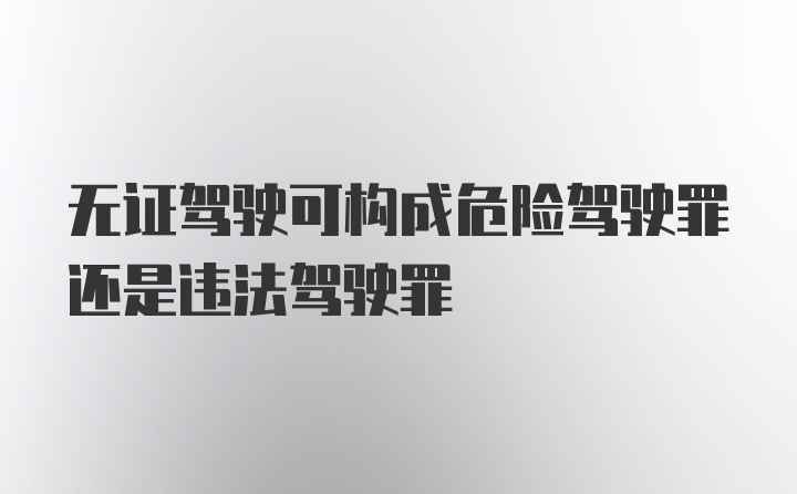 无证驾驶可构成危险驾驶罪还是违法驾驶罪