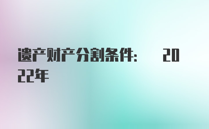 遗产财产分割条件: 2022年