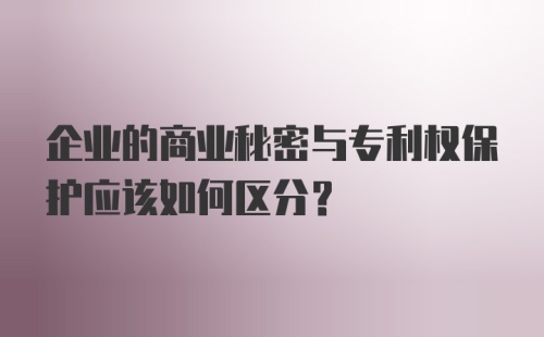 企业的商业秘密与专利权保护应该如何区分？