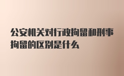 公安机关对行政拘留和刑事拘留的区别是什么