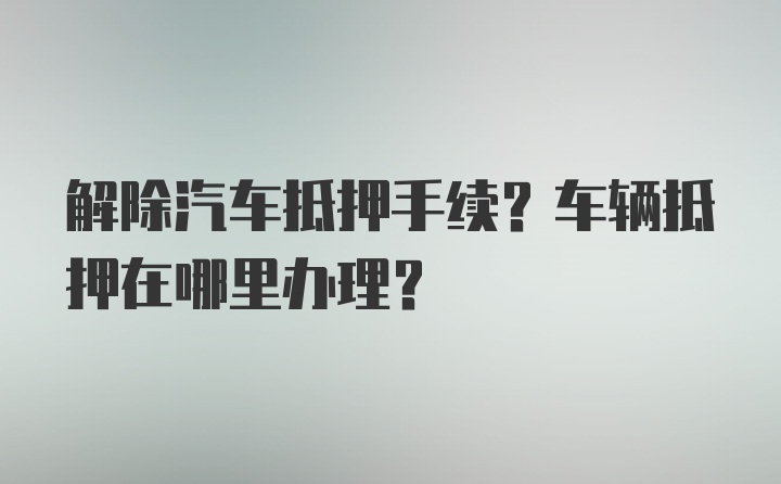 解除汽车抵押手续？车辆抵押在哪里办理？