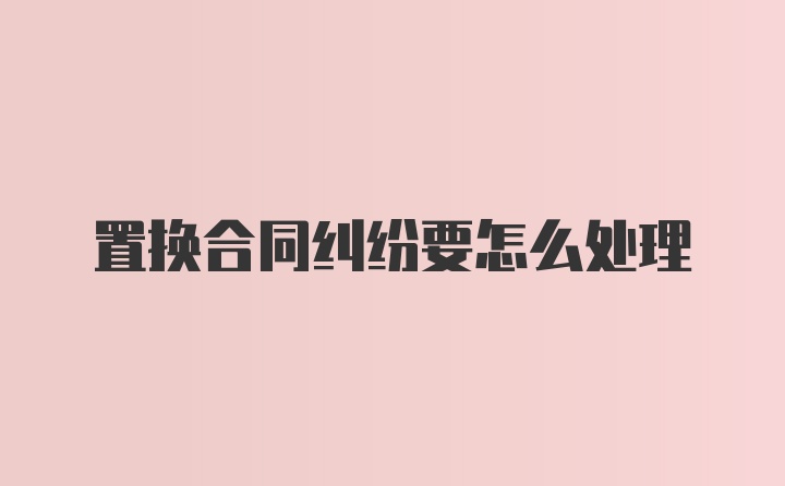 置换合同纠纷要怎么处理