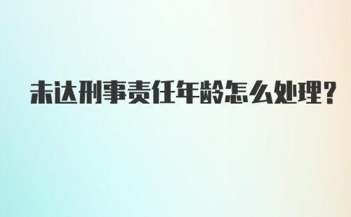 未达刑事责任年龄怎么处理？