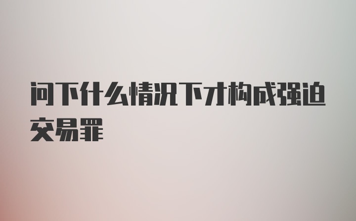 问下什么情况下才构成强迫交易罪