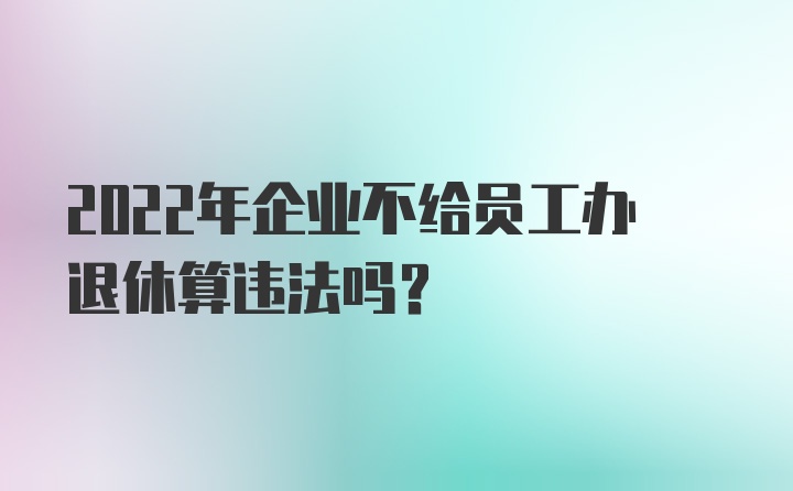 2022年企业不给员工办退休算违法吗？