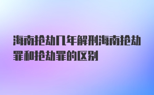 海南抢劫几年解刑海南抢劫罪和抢劫罪的区别