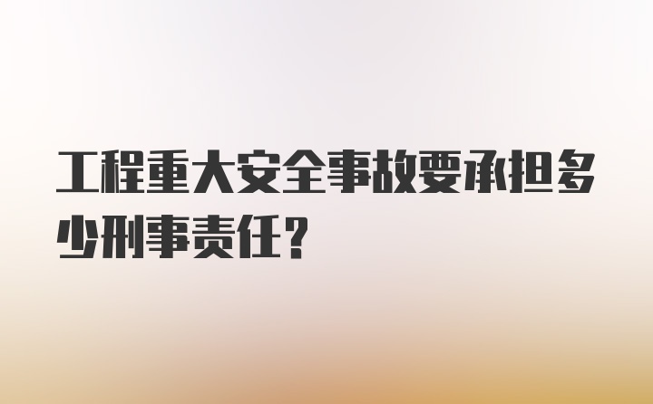 工程重大安全事故要承担多少刑事责任？