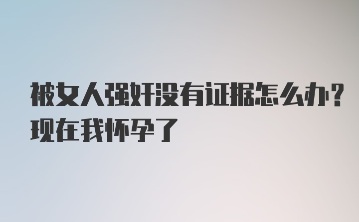 被女人强奸没有证据怎么办？现在我怀孕了