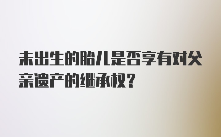 未出生的胎儿是否享有对父亲遗产的继承权？