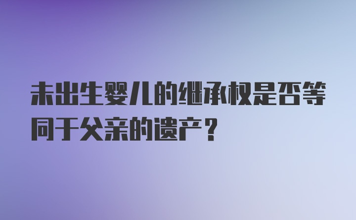 未出生婴儿的继承权是否等同于父亲的遗产？