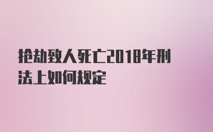 抢劫致人死亡2018年刑法上如何规定