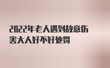 2022年老人遇到故意伤害大人好不好处罚