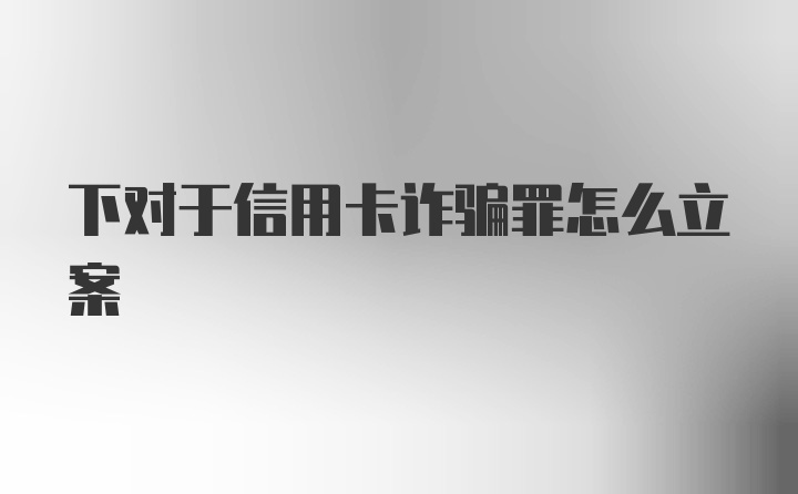 下对于信用卡诈骗罪怎么立案