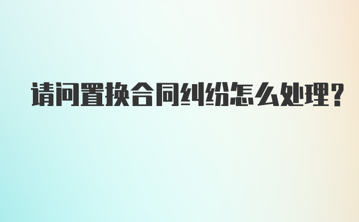 请问置换合同纠纷怎么处理?