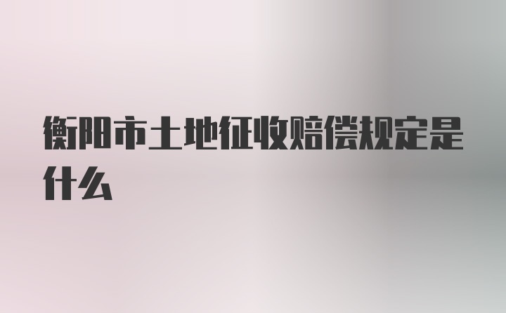 衡阳市土地征收赔偿规定是什么