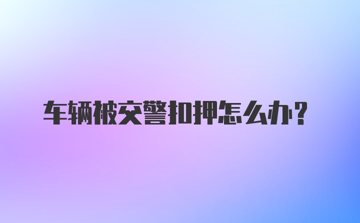 车辆被交警扣押怎么办？