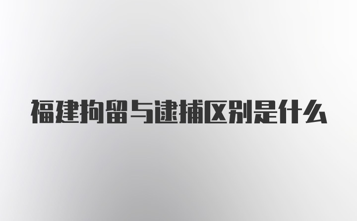 福建拘留与逮捕区别是什么