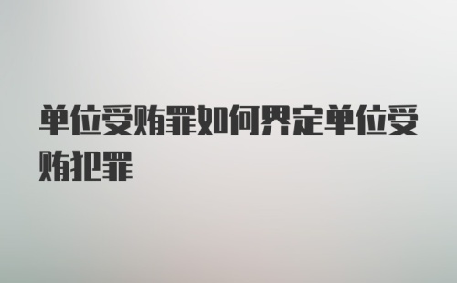 单位受贿罪如何界定单位受贿犯罪