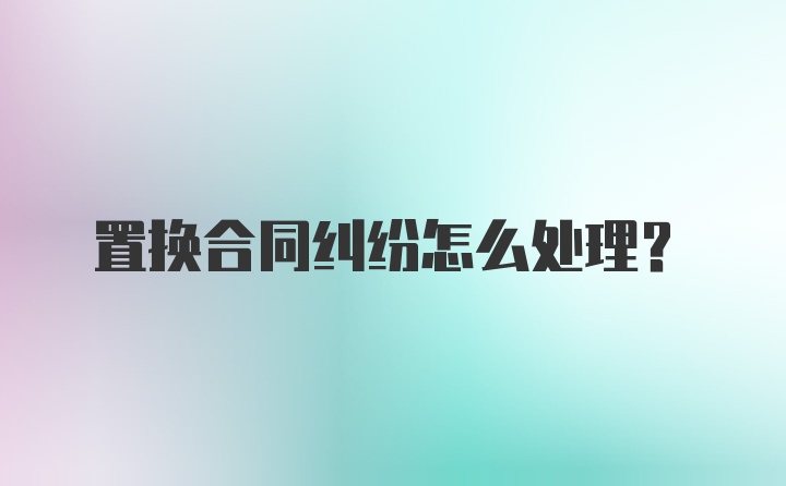 置换合同纠纷怎么处理？