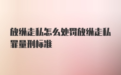 放纵走私怎么处罚放纵走私罪量刑标准