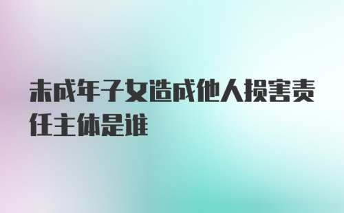 未成年子女造成他人损害责任主体是谁