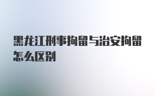 黑龙江刑事拘留与治安拘留怎么区别