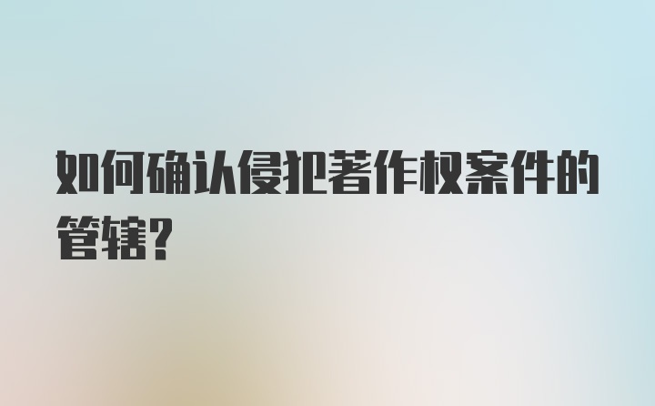 如何确认侵犯著作权案件的管辖？