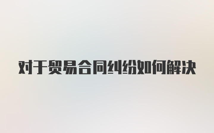 对于贸易合同纠纷如何解决