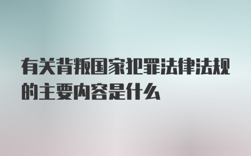 有关背叛国家犯罪法律法规的主要内容是什么