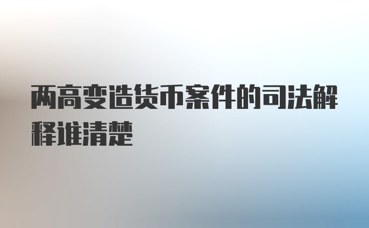 两高变造货币案件的司法解释谁清楚