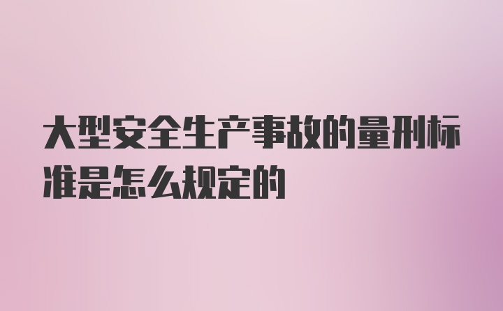 大型安全生产事故的量刑标准是怎么规定的